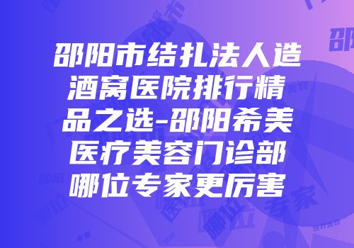 邵阳市结扎法人造酒窝医院排行精品之选-邵阳希美医疗美容门诊部哪位专家更厉害