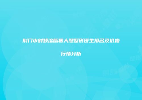 荆门市射频溶脂瘦大腿整形医生排名及价格行情分析