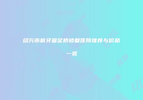 绍兴市前牙固定桥修复医院推荐与价格一览