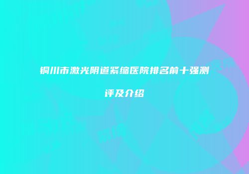 铜川市激光阴道紧缩医院排名前十强测评及介绍