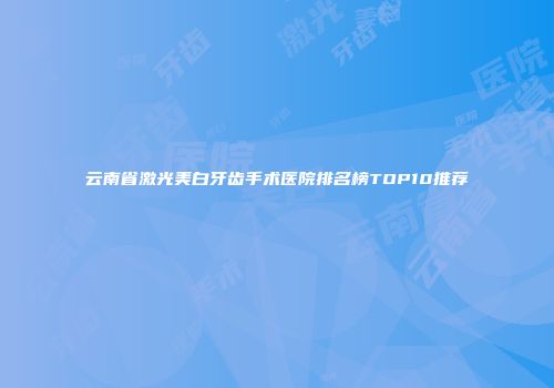 云南省激光美白牙齿手术医院排名榜TOP10推荐
