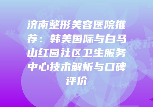 济南整形美容医院推荐：韩美国际与白马山红园社区卫生服务中心技术解析与口碑评价