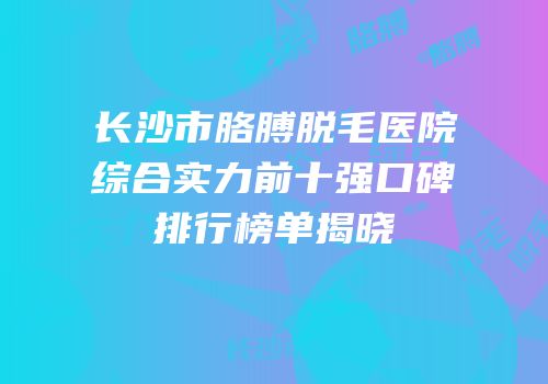 长沙市胳膊脱毛医院综合实力前十强口碑排行榜单揭晓