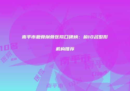 南平市磨骨削骨医院口碑榜：前10名整形机构推荐