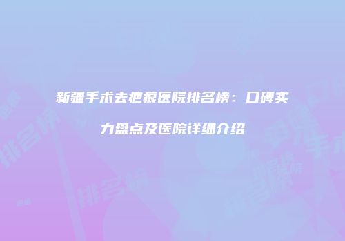 新疆手术去疤痕医院排名榜：口碑实力盘点及医院详细介绍