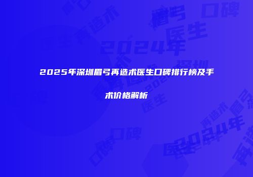 2025年深圳眉弓再造术医生口碑排行榜及手术价格解析