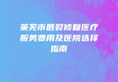 莱芜市唇裂修复医疗服务费用及医院选择指南