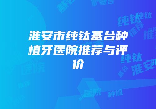 淮安市纯钛基台种植牙医院推荐与评价