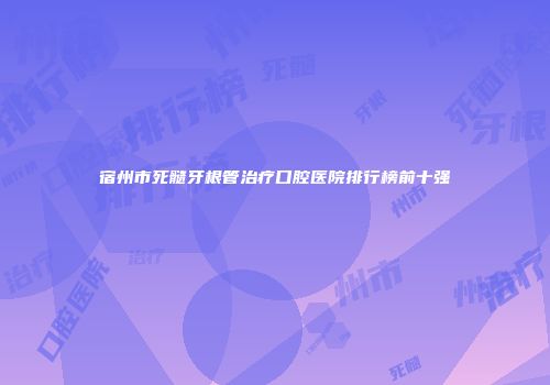宿州市死髓牙根管治疗口腔医院排行榜前十强