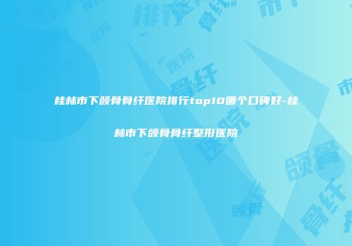 桂林市下颌骨骨纤医院排行top10哪个口碑好-桂林市下颌骨骨纤整形医院