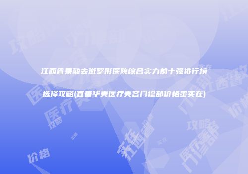 江西省果酸去斑整形医院综合实力前十强排行榜选择攻略(宜春华美医疗美容门诊部价格蛮实在)