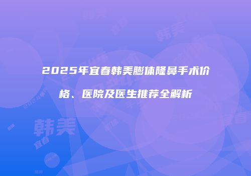 2025年宜春韩美膨体隆鼻手术价格、医院及医生推荐全解析