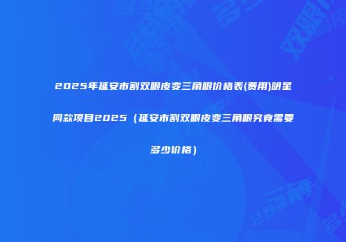 2025年延安市割双眼皮变三角眼价格表(费用)明星同款项目2025（延安市割双眼皮变三角眼究竟需要多少价格）