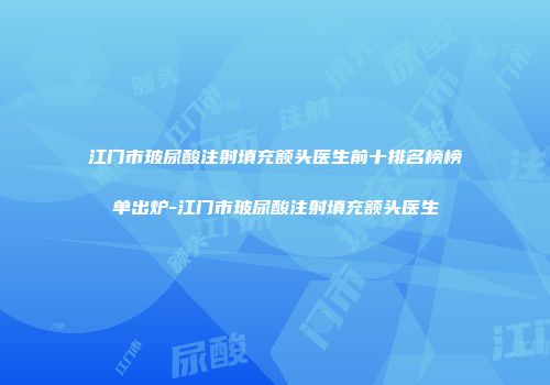 江门市玻尿酸注射填充额头医生前十排名榜榜单出炉-江门市玻尿酸注射填充额头医生