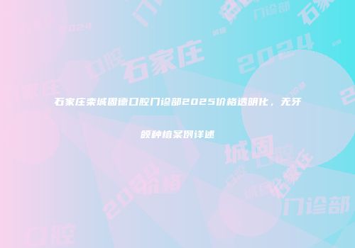 石家庄栾城固德口腔门诊部2025价格透明化，无牙颌种植案例详述