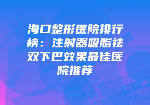 海口整形医院排行榜：注射器吸脂祛双下巴效果最佳医院推荐