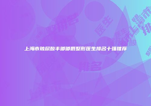 上海市玻尿酸丰嘟嘟唇整形医生排名十强推荐