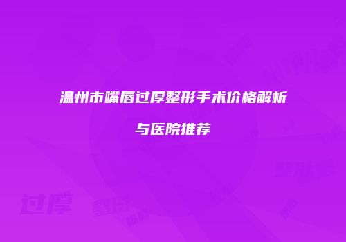 温州市嘴唇过厚整形手术价格解析与医院推荐