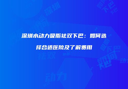 深圳水动力吸脂祛双下巴：如何选择合适医院及了解费用
