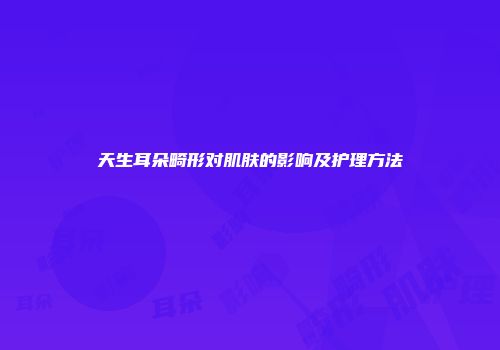 天生耳朵畸形对肌肤的影响及护理方法