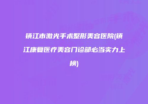 镇江市激光手术整形美容医院(镇江康复医疗美容门诊部必当实力上榜)