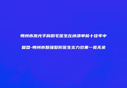 朔州市激光手臂脱毛医生在榜清单前十佳年中复盘-朔州市甄强整形医生实力效果一览无余