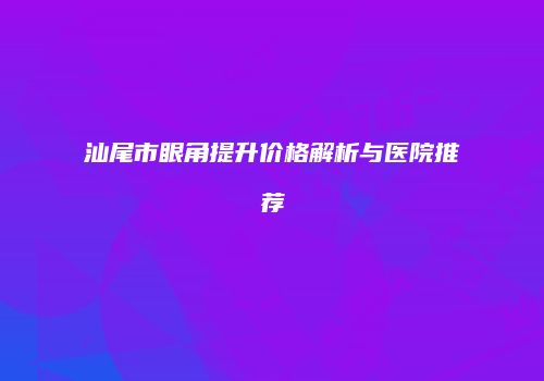 汕尾市眼角提升价格解析与医院推荐