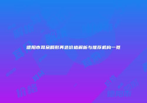 德阳市耳朵畸形再造价格解析与推荐机构一览