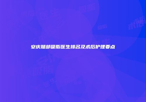 安庆腿部吸脂医生排名及术后护理要点