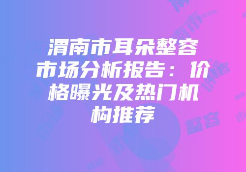 渭南市耳朵整容市场分析报告：价格曝光及热门机构推荐
