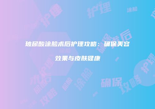 玻尿酸涂脸术后护理攻略：确保美容效果与皮肤健康