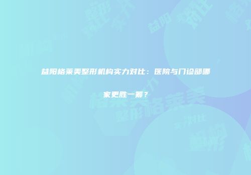 益阳格莱美整形机构实力对比：医院与门诊部哪家更胜一筹？