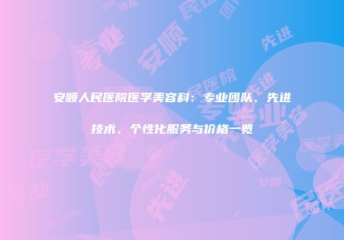 安顺人民医院医学美容科：专业团队、先进技术、个性化服务与价格一览