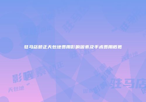 驻马店矫正天包地费用影响因素及手术费用概览