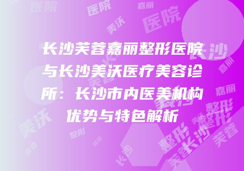 长沙芙蓉嘉丽整形医院与长沙美沃医疗美容诊所：长沙市内医美机构优势与特色解析
