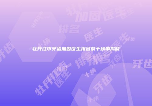 牡丹江市牙齿加固医生排名前十榜单揭晓