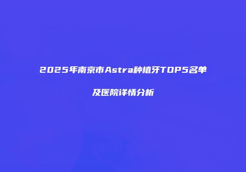 2025年南京市Astra种植牙TOP5名单及医院详情分析