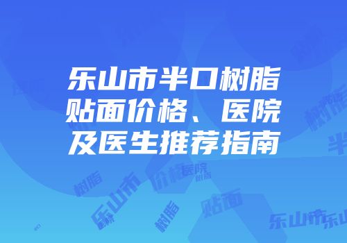 乐山市半口树脂贴面价格、医院及医生推荐指南