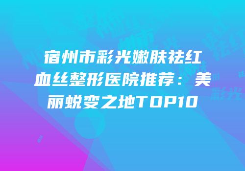 宿州市彩光嫩肤祛红血丝整形医院推荐：美丽蜕变之地TOP10