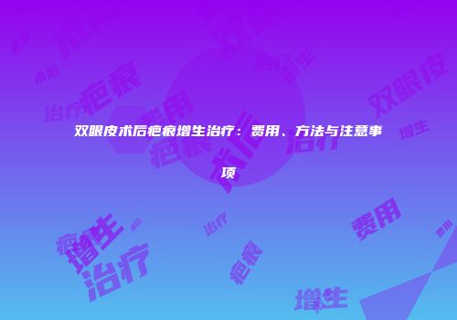 双眼皮术后疤痕增生治疗：费用、方法与注意事项