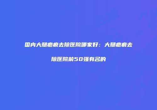 国内大腿疤痕去除医院哪家好：大腿疤痕去除医院前50强有名的