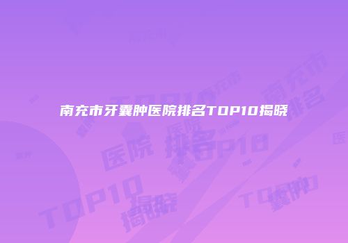 南充市牙囊肿医院排名TOP10揭晓