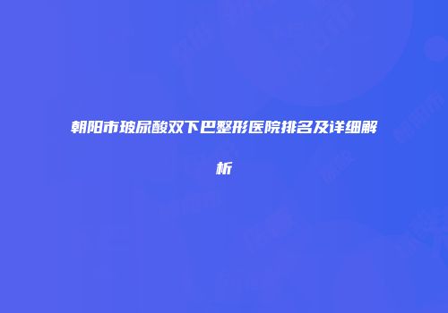 朝阳市玻尿酸双下巴整形医院排名及详细解析
