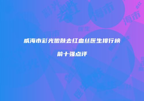 威海市彩光嫩肤去红血丝医生排行榜前十强点评