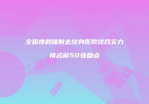 全国皮秒镭射去纹身医院综合实力排名前50强盘点