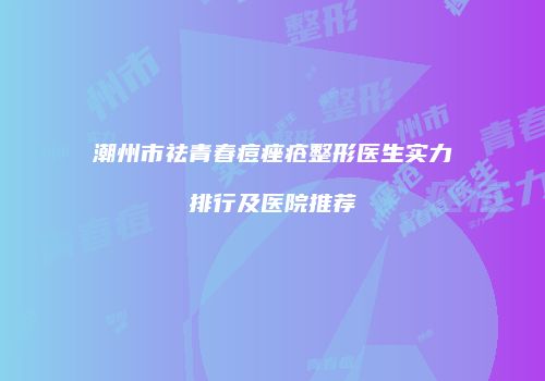 潮州市祛青春痘痤疮整形医生实力排行及医院推荐