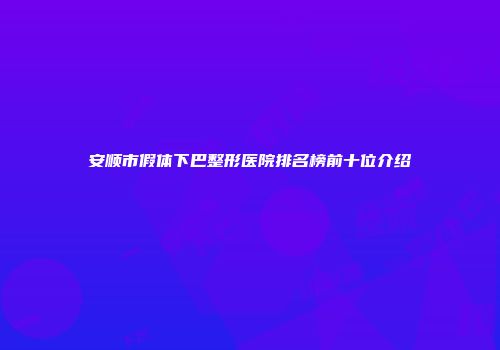 安顺市假体下巴整形医院排名榜前十位介绍