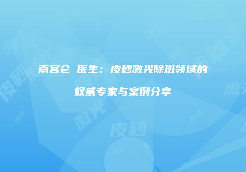 南宫仑垀医生：皮秒激光除斑领域的权威专家与案例分享
