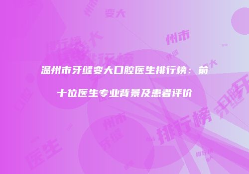 温州市牙缝变大口腔医生排行榜：前十位医生专业背景及患者评价