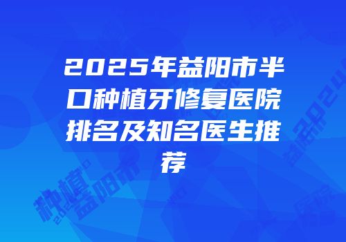 2025年益阳市半口种植牙修复医院排名及知名医生推荐
